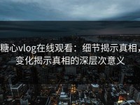 糖心vlog在线观看：细节揭示真相，变化揭示真相的深层次意义