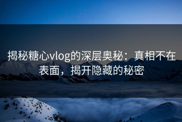揭秘糖心vlog的深层奥秘：真相不在表面，揭开隐藏的秘密